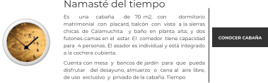 Namasté del tiempo Es    una   cabaña    de  70 m2,  con     dormitorio matrimonial  con  placard, balcón  con  vista  a la sierras chicas de Calamuchita  y baño en planta alta; y dos futones-camas en el  estar. El  comedor  tiene capacidad  para  4 personas. El asador es individual y está integrado a la cochera cubierta.  Cuenta con mesa  y  bancos de jardín  para  que  pueda disfrutar   del desayuno, almuerzo  o  cena al  aire libre, de uso  exclusivo  y  privado de la cabaña. Tiempo   CONOCER CABAÑA
